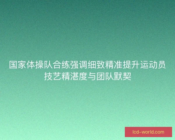 国家体操队合练强调细致精准提升运动员技艺精湛度与团队默契