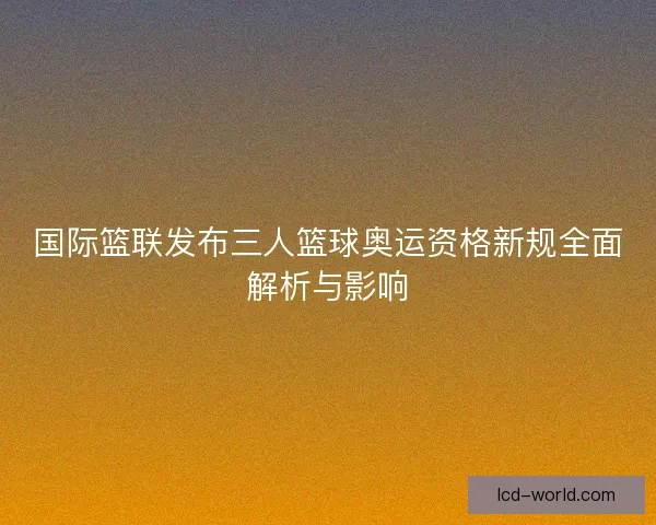 国际篮联发布三人篮球奥运资格新规全面解析与影响