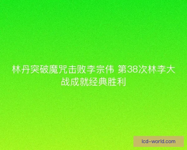 林丹突破魔咒击败李宗伟 第38次林李大战成就经典胜利
