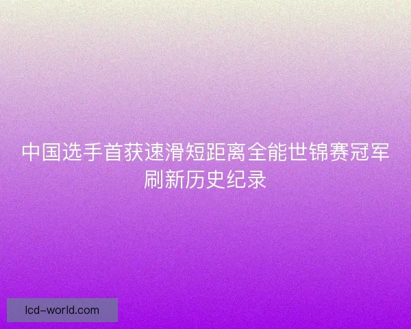 中国选手首获速滑短距离全能世锦赛冠军刷新历史纪录