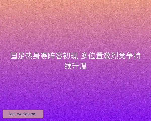 国足热身赛阵容初现 多位置激烈竞争持续升温