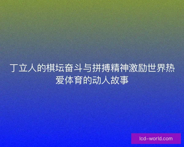 丁立人的棋坛奋斗与拼搏精神激励世界热爱体育的动人故事