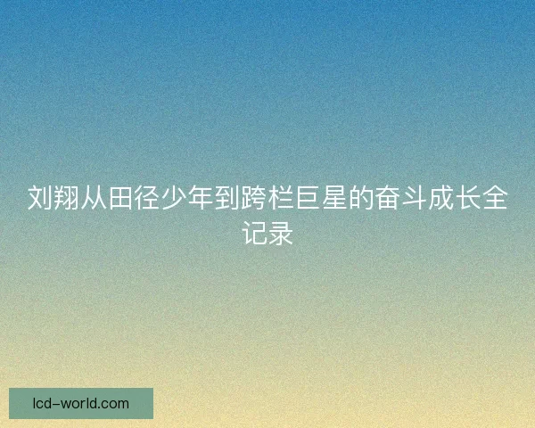 刘翔从田径少年到跨栏巨星的奋斗成长全记录