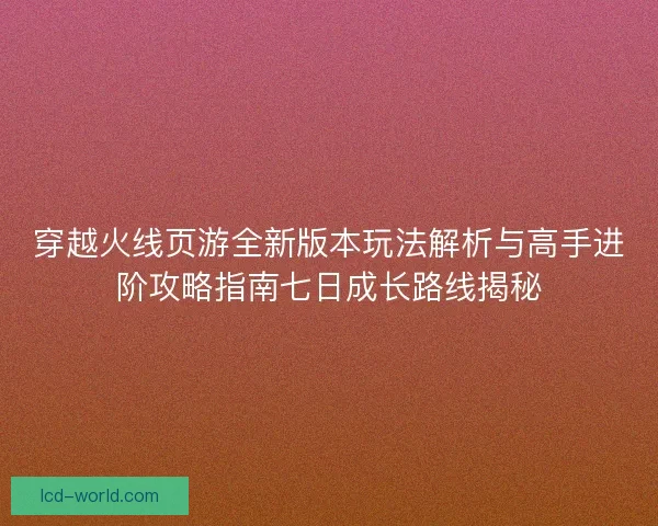 穿越火线页游全新版本玩法解析与高手进阶攻略指南七日成长路线揭秘