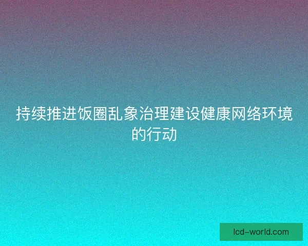持续推进饭圈乱象治理建设健康网络环境的行动